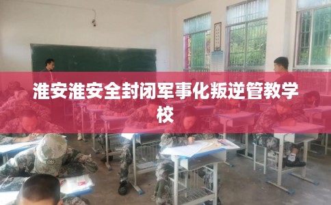 淮安淮安全封闭军事化叛逆管教学校