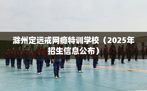 滁州定远戒网瘾特训学校（2025年招生信息公布）