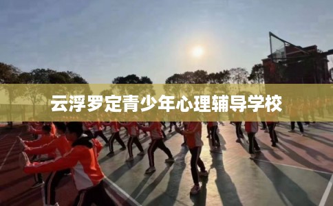 云浮罗定青少年心理辅导学校