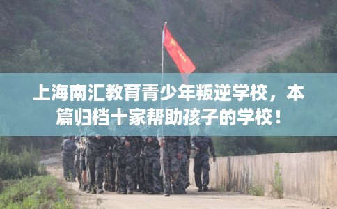 上海南汇教育青少年叛逆学校，本篇归档十家帮助孩子的学校！
