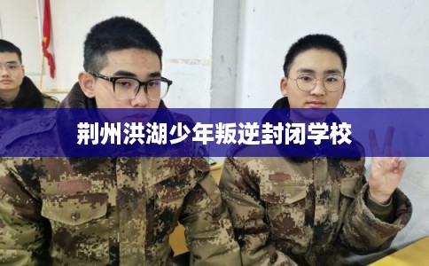 荆州洪湖少年叛逆封闭学校 荆州洪湖少年叛逆封闭学校