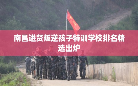 南昌进贤叛逆孩子特训学校排名精选出炉