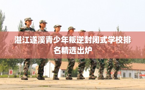 湛江遂溪青少年叛逆封闭式学校排名精选出炉