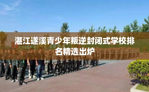 湛江遂溪青少年叛逆封闭式学校排名精选出炉