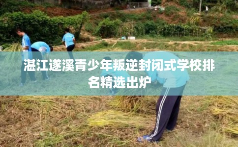 湛江遂溪青少年叛逆封闭式学校排名精选出炉
