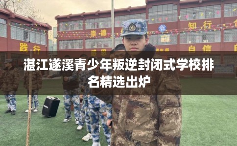 湛江遂溪青少年叛逆封闭式学校排名精选出炉