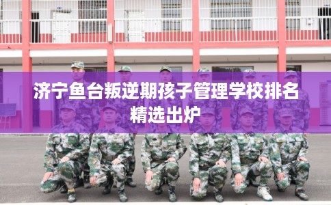 济宁鱼台叛逆期孩子管理学校排名精选出炉 济宁鱼台叛逆期孩子管理学校排名精选出炉