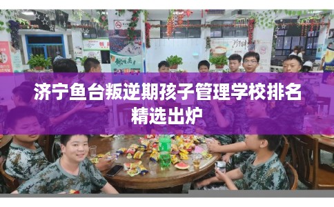 济宁鱼台叛逆期孩子管理学校排名精选出炉