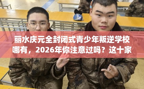 丽水庆元全封闭式青少年叛逆学校哪有，2026年你注意过吗？这十家学校！