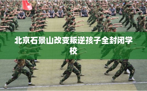 北京石景山改变叛逆孩子全封闭学校 北京石景山改变叛逆孩子全封闭学校