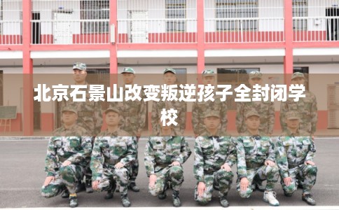 北京石景山改变叛逆孩子全封闭学校 北京石景山改变叛逆孩子全封闭学校