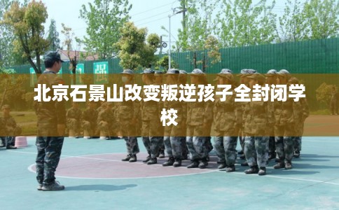 北京石景山改变叛逆孩子全封闭学校