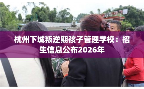 杭州下城叛逆期孩子管理学校：招生信息公布2026年