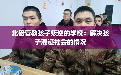 北碚管教孩子叛逆的学校：解决孩子混迹社会的情况