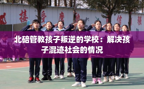 北碚管教孩子叛逆的学校：解决孩子混迹社会的情况