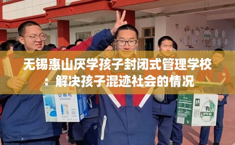 无锡惠山厌学孩子封闭式管理学校：解决孩子混迹社会的情况