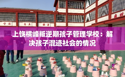 上饶横峰叛逆期孩子管理学校：解决孩子混迹社会的情况