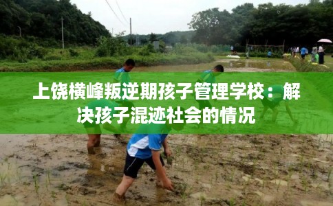 上饶横峰叛逆期孩子管理学校：解决孩子混迹社会的情况