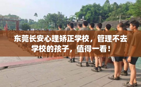 东莞长安心理矫正学校，管理不去学校的孩子，值得一看！