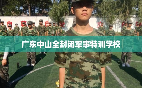 广东中山全封闭军事特训学校 广东中山全封闭军事特训学校