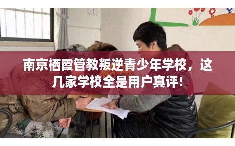 南京栖霞管教叛逆青少年学校，这几家学校全是用户真评!