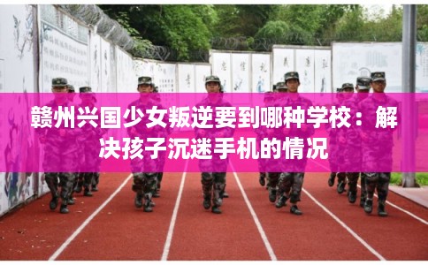 赣州兴国少女叛逆要到哪种学校：解决孩子沉迷手机的情况