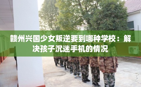 赣州兴国少女叛逆要到哪种学校：解决孩子沉迷手机的情况