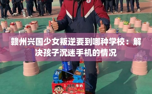 赣州兴国少女叛逆要到哪种学校：解决孩子沉迷手机的情况