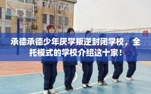 承德承德少年厌学叛逆封闭学校，全托模式的学校介绍这十家！