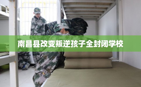 南昌县改变叛逆孩子全封闭学校