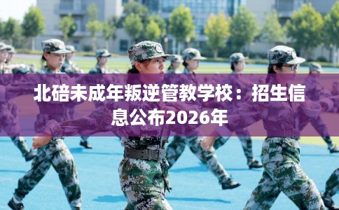 北碚未成年叛逆管教学校：招生信息公布2026年
