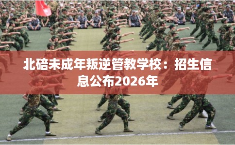 北碚未成年叛逆管教学校：招生信息公布2026年