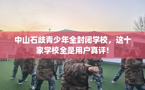 中山石歧青少年全封闭学校，这十家学校全是用户真评!
