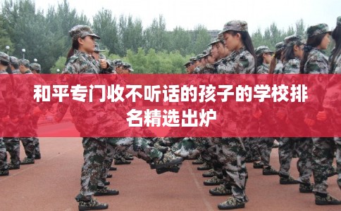 和平专门收不听话的孩子的学校排名精选出炉 和平专门收不听话的孩子的学校排名精选出炉