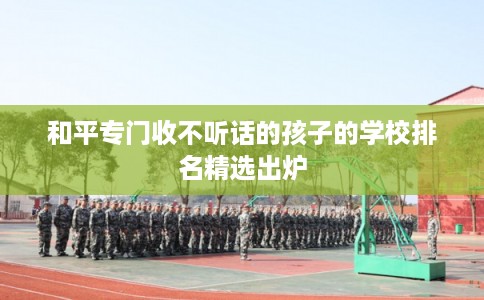 和平专门收不听话的孩子的学校排名精选出炉 和平专门收不听话的孩子的学校排名精选出炉
