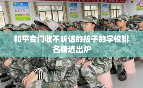 和平专门收不听话的孩子的学校排名精选出炉