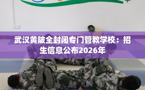 武汉黄陂全封闭专门管教学校：招生信息公布2026年