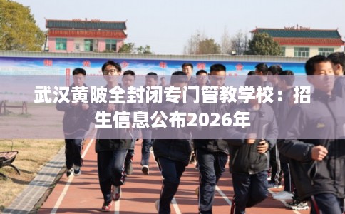 武汉黄陂全封闭专门管教学校：招生信息公布2026年