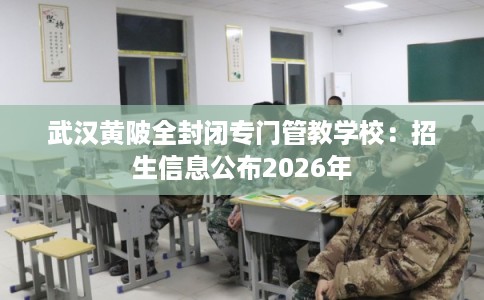 武汉黄陂全封闭专门管教学校：招生信息公布2026年