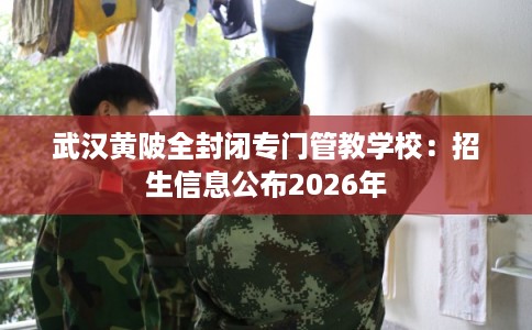 武汉黄陂全封闭专门管教学校：招生信息公布2026年