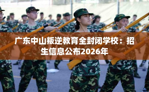 广东中山叛逆教育全封闭学校：招生信息公布2026年