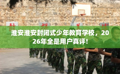 淮安淮安封闭式少年教育学校,2026年全是用户真评! 淮安淮安封闭式少年教育学校,2026年全是用户真评!