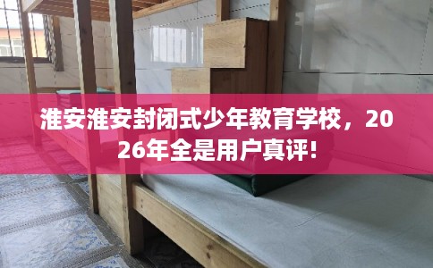 淮安淮安封闭式少年教育学校，2026年全是用户真评!
