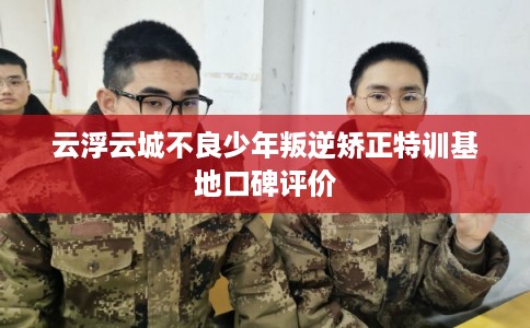 云浮云城不良少年叛逆矫正特训基地口碑评价