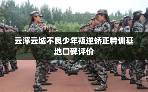 云浮云城不良少年叛逆矫正特训基地口碑评价
