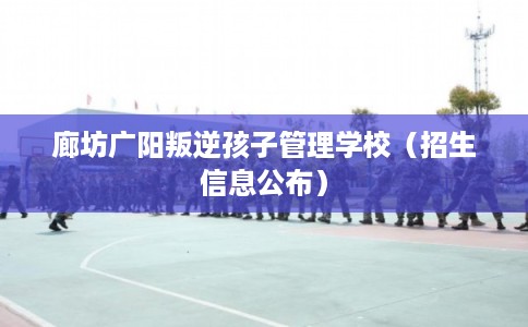 廊坊广阳叛逆孩子管理学校(招生信息公布) 廊坊广阳叛逆孩子管理学校(招生信息公布)