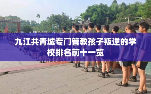 九江共青城专门管教孩子叛逆的学校排名前十一览