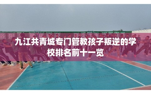 九江共青城专门管教孩子叛逆的学校排名前十一览