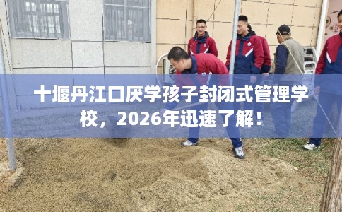 十堰丹江口厌学孩子封闭式管理学校，2026年迅速了解！