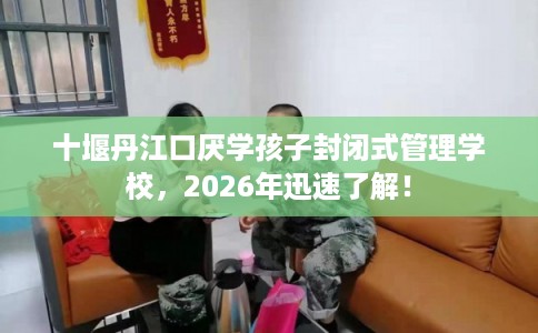 十堰丹江口厌学孩子封闭式管理学校，2026年迅速了解！